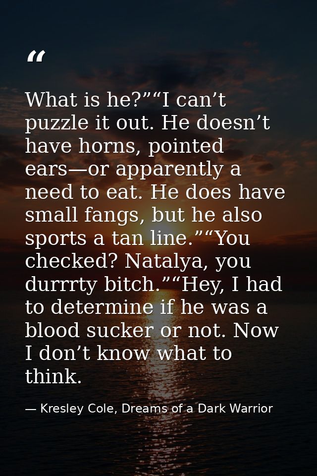What is he?”“I can’t puzzle it out. He doesn’t have horns, pointed ears—or apparently a need to eat. He does have small  — Kresley Cole, Dreams of a Dark Warrior