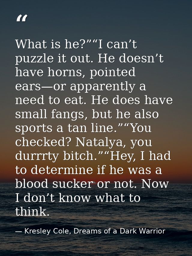 What is he?”“I can’t puzzle it out. He doesn’t have horns, pointed ears—or apparently a need to eat. He does have small  — Kresley Cole, Dreams of a Dark Warrior