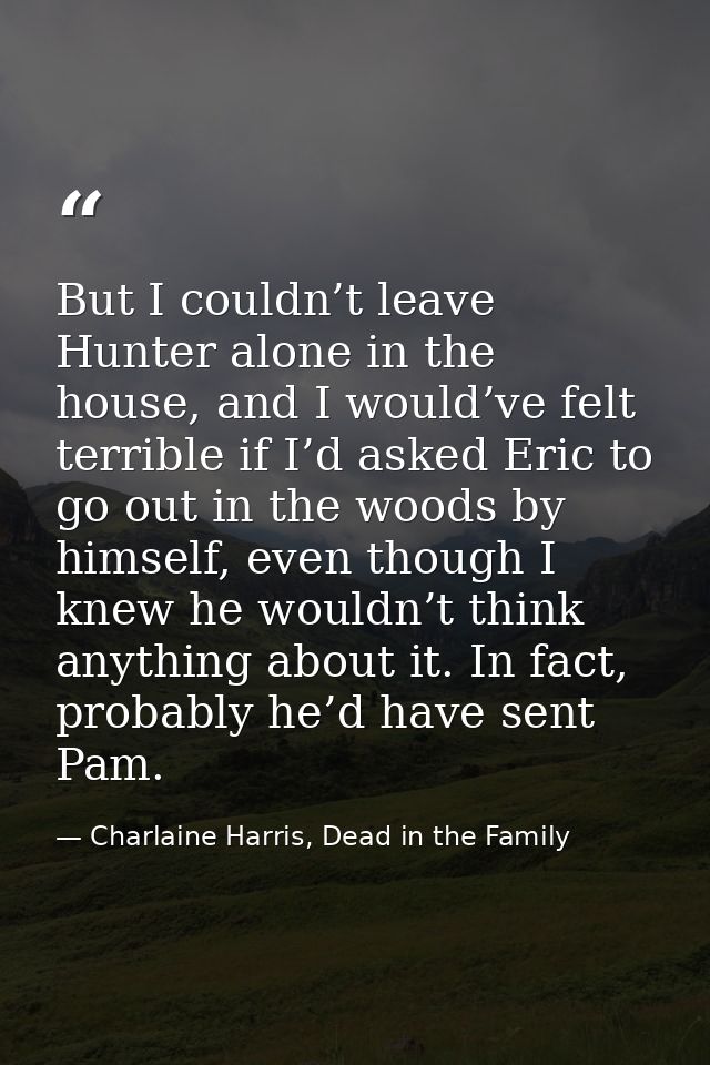 But I couldn’t leave Hunter alone in the house, and I would’ve felt terrible if I’d asked Eric to go out in the woods by — Charlaine Harris, Dead in the Family