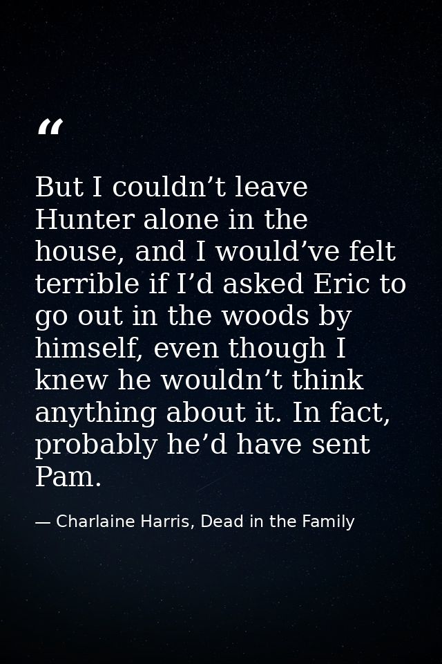 But I couldn’t leave Hunter alone in the house, and I would’ve felt terrible if I’d asked Eric to go out in the woods by — Charlaine Harris, Dead in the Family
