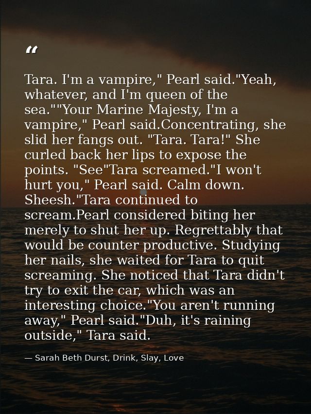 Tara. I'm a vampire," Pearl said."Yeah, whatever, and I'm queen of the sea.""Your Marine Majesty, I'm a vampire," Pearl  — Sarah Beth Durst, Drink, Slay, Love