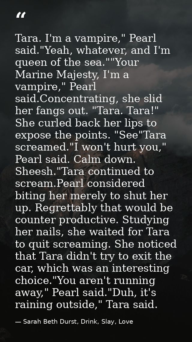 Tara. I'm a vampire," Pearl said."Yeah, whatever, and I'm queen of the sea.""Your Marine Majesty, I'm a vampire," Pearl  — Sarah Beth Durst, Drink, Slay, Love