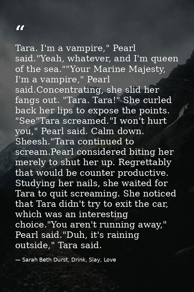 Tara. I'm a vampire," Pearl said."Yeah, whatever, and I'm queen of the sea.""Your Marine Majesty, I'm a vampire," Pearl  — Sarah Beth Durst, Drink, Slay, Love