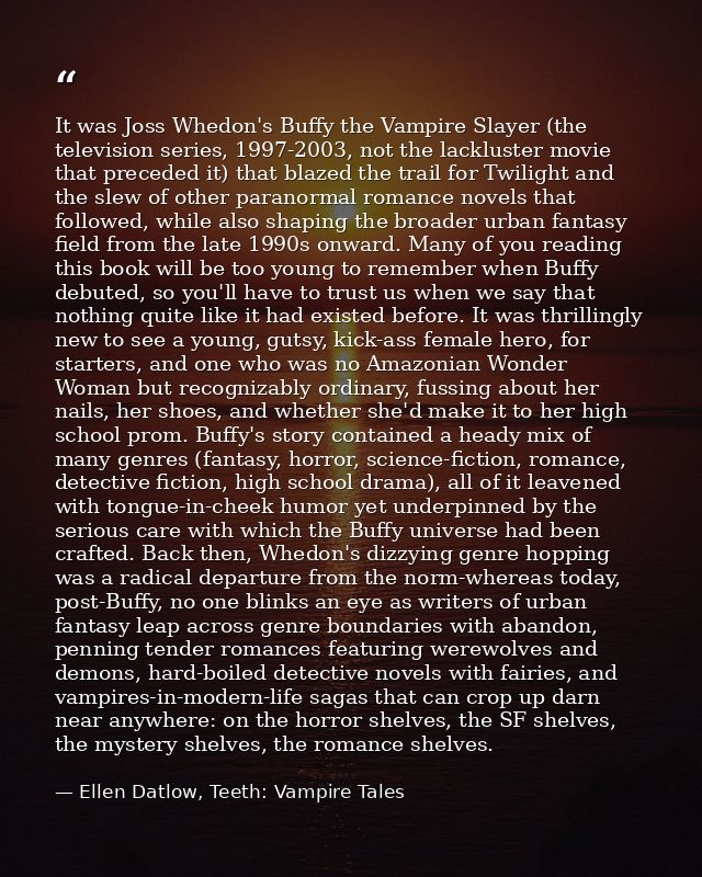 It was Joss Whedon's Buffy the Vampire Slayer (the television series, 1997-2003, not the lackluster movie that preceded  — Ellen Datlow, Teeth: Vampire Tales