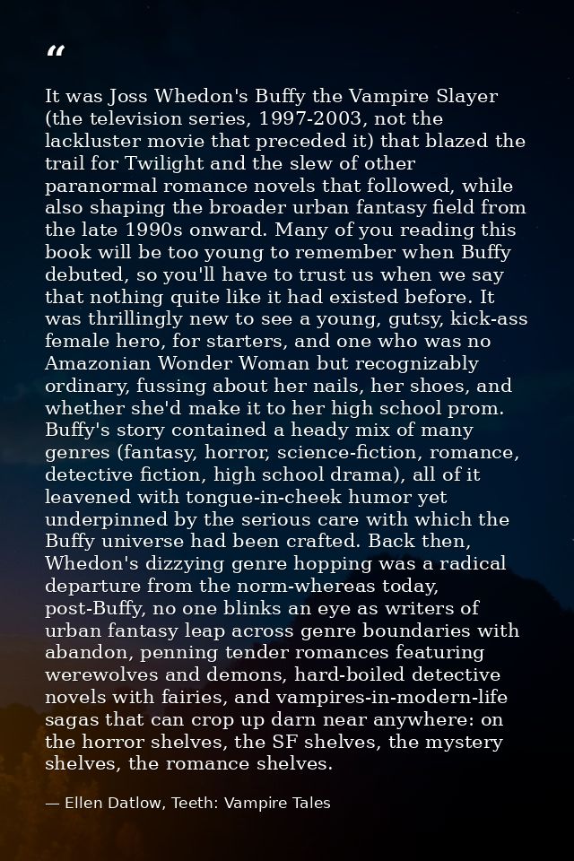 It was Joss Whedon's Buffy the Vampire Slayer (the television series, 1997-2003, not the lackluster movie that preceded  — Ellen Datlow, Teeth: Vampire Tales
