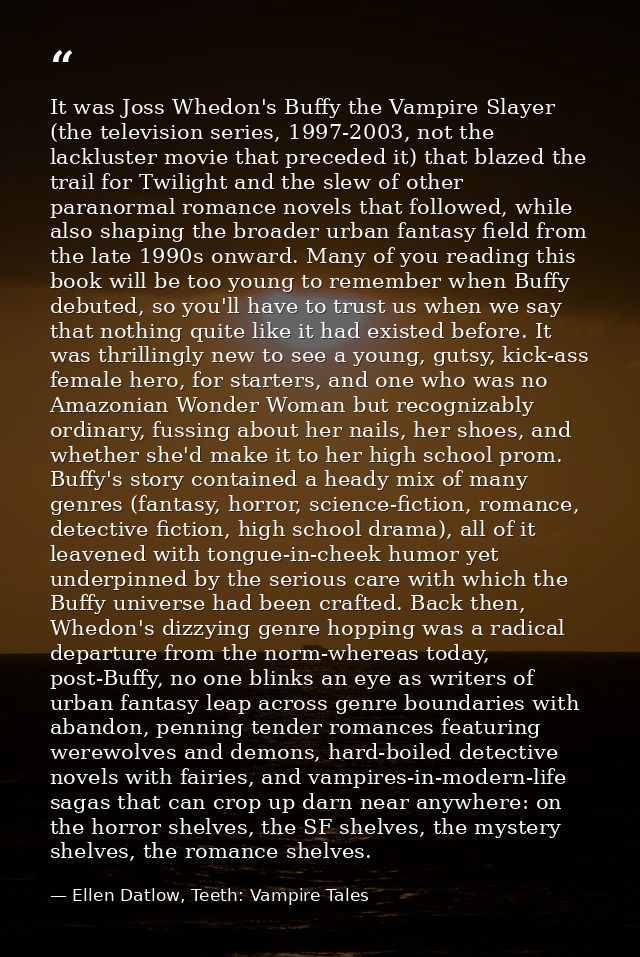 It was Joss Whedon's Buffy the Vampire Slayer (the television series, 1997-2003, not the lackluster movie that preceded  — Ellen Datlow, Teeth: Vampire Tales