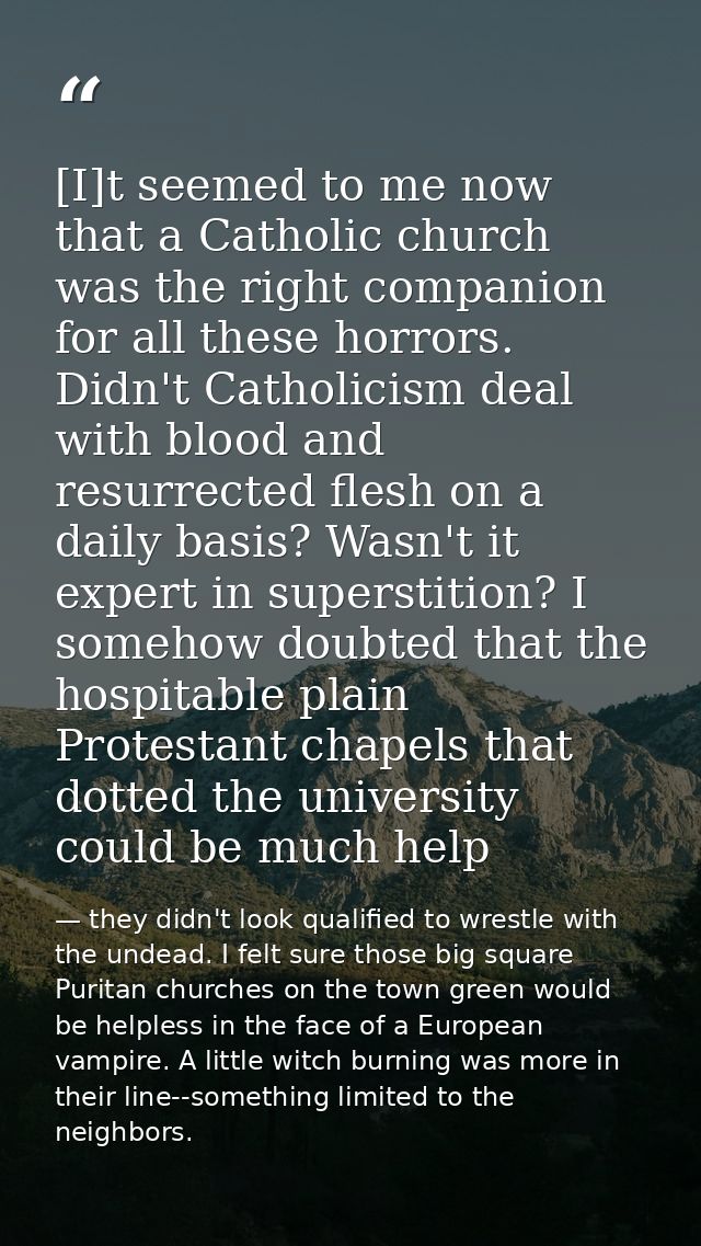 [I]t seemed to me now that a Catholic church was the right companion for all these horrors. Didn't Catholicism deal with — they didn't look qualified to wrestle with the undead. I felt sure those big square Puritan churches on the town green would be helpless in the face of a European vampire. A little witch burning was more in their line--something limited to the neighbors.