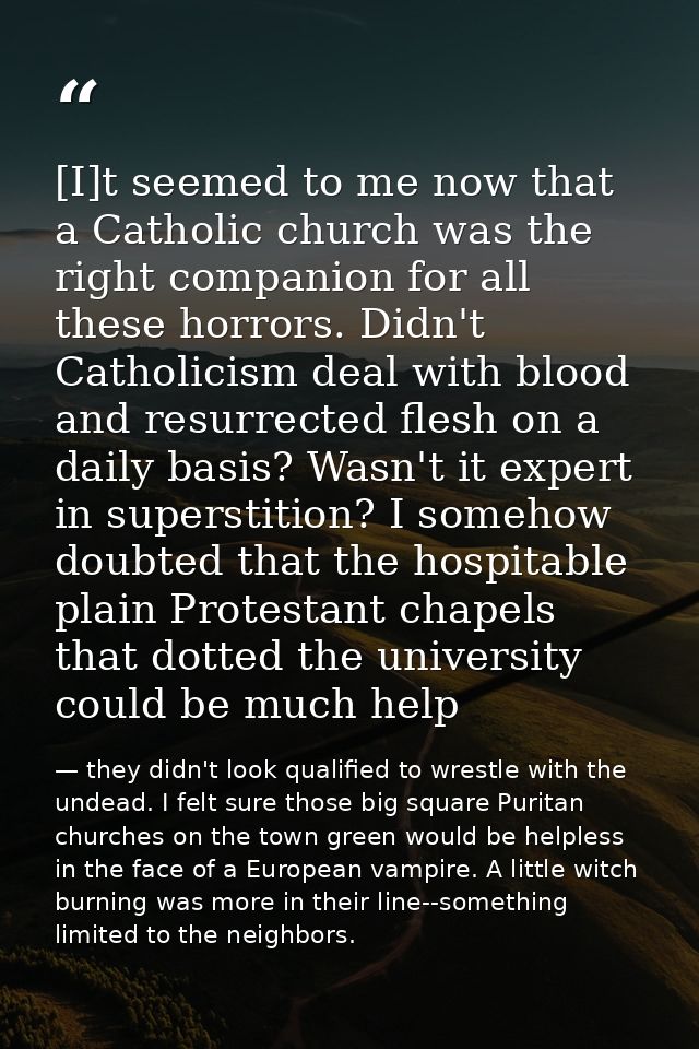 [I]t seemed to me now that a Catholic church was the right companion for all these horrors. Didn't Catholicism deal with — they didn't look qualified to wrestle with the undead. I felt sure those big square Puritan churches on the town green would be helpless in the face of a European vampire. A little witch burning was more in their line--something limited to the neighbors.