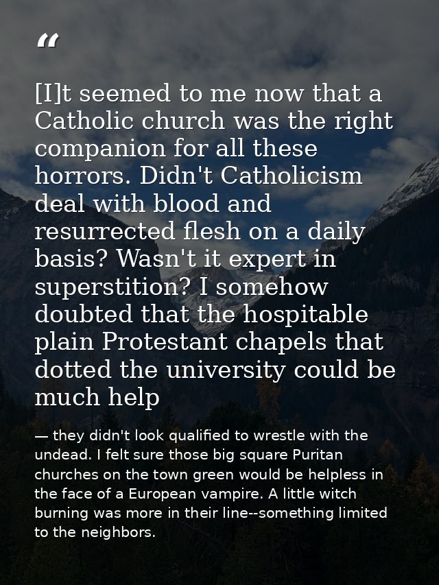 [I]t seemed to me now that a Catholic church was the right companion for all these horrors. Didn't Catholicism deal with — they didn't look qualified to wrestle with the undead. I felt sure those big square Puritan churches on the town green would be helpless in the face of a European vampire. A little witch burning was more in their line--something limited to the neighbors.