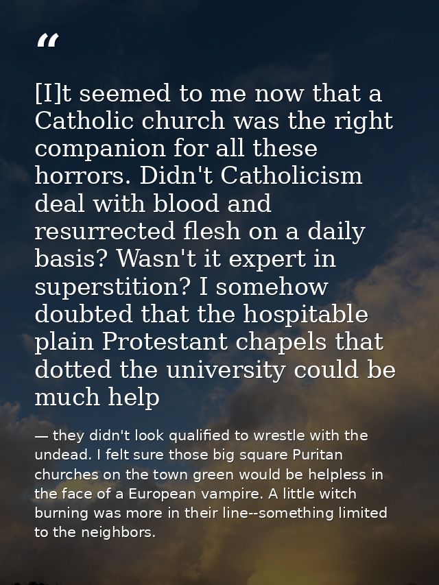 [I]t seemed to me now that a Catholic church was the right companion for all these horrors. Didn't Catholicism deal with — they didn't look qualified to wrestle with the undead. I felt sure those big square Puritan churches on the town green would be helpless in the face of a European vampire. A little witch burning was more in their line--something limited to the neighbors.