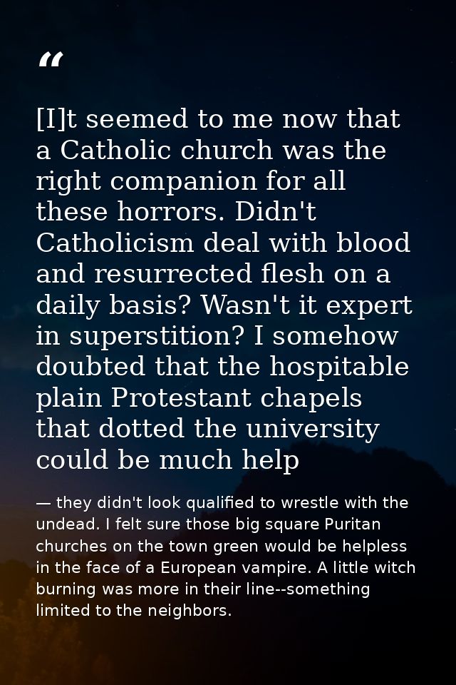 [I]t seemed to me now that a Catholic church was the right companion for all these horrors. Didn't Catholicism deal with — they didn't look qualified to wrestle with the undead. I felt sure those big square Puritan churches on the town green would be helpless in the face of a European vampire. A little witch burning was more in their line--something limited to the neighbors.