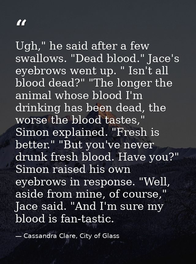 Ugh," he said after a few swallows. "Dead blood." Jace's eyebrows went up. " Isn't all blood dead?" "The longer the anim — Cassandra Clare, City of Glass