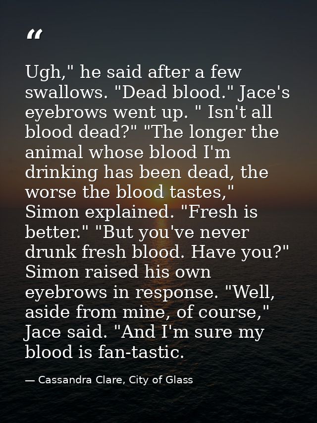 Ugh," he said after a few swallows. "Dead blood." Jace's eyebrows went up. " Isn't all blood dead?" "The longer the anim — Cassandra Clare, City of Glass