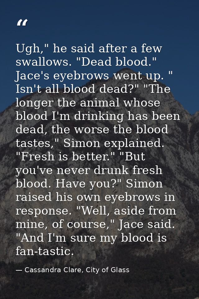 Ugh," he said after a few swallows. "Dead blood." Jace's eyebrows went up. " Isn't all blood dead?" "The longer the anim — Cassandra Clare, City of Glass