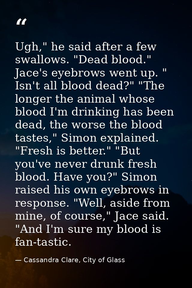 Ugh," he said after a few swallows. "Dead blood." Jace's eyebrows went up. " Isn't all blood dead?" "The longer the anim — Cassandra Clare, City of Glass