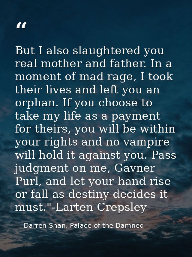 But I also slaughtered you real mother and father. In a moment of mad rage, I took their lives and left you an orphan. I — Darren Shan, Palace of the Damned