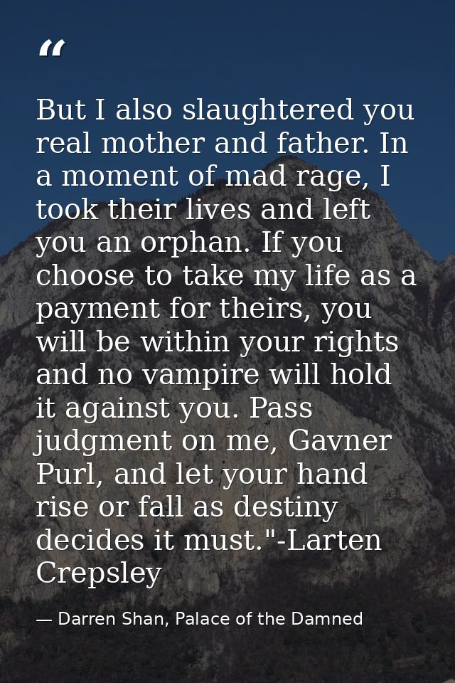 But I also slaughtered you real mother and father. In a moment of mad rage, I took their lives and left you an orphan. I — Darren Shan, Palace of the Damned