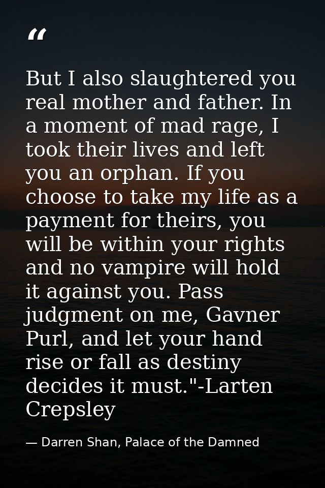 But I also slaughtered you real mother and father. In a moment of mad rage, I took their lives and left you an orphan. I — Darren Shan, Palace of the Damned