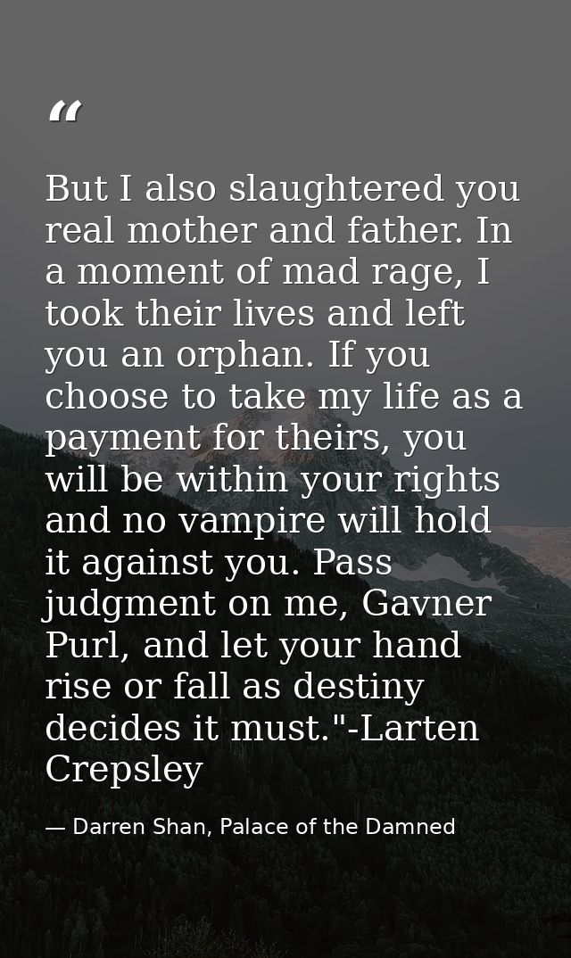 But I also slaughtered you real mother and father. In a moment of mad rage, I took their lives and left you an orphan. I — Darren Shan, Palace of the Damned