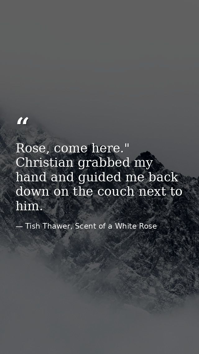 Rose, come here." Christian grabbed my hand and guided me back down on the couch next to him. — Tish Thawer, Scent of a White Rose