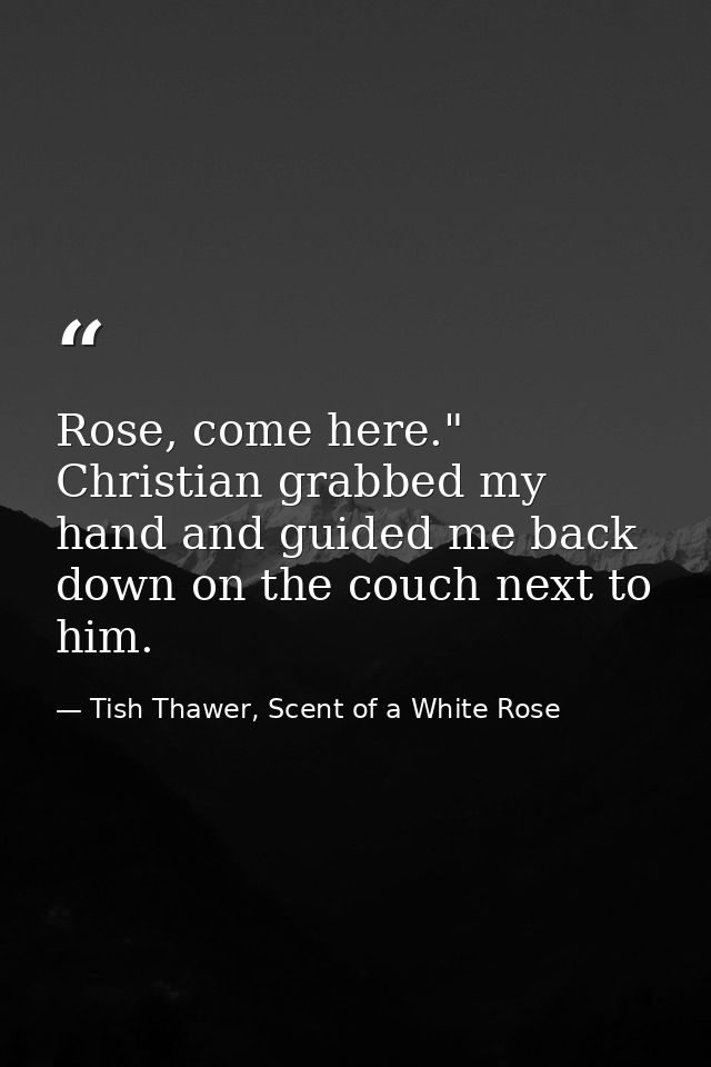 Rose, come here." Christian grabbed my hand and guided me back down on the couch next to him. — Tish Thawer, Scent of a White Rose