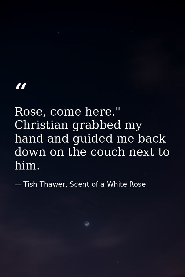 Rose, come here." Christian grabbed my hand and guided me back down on the couch next to him. — Tish Thawer, Scent of a White Rose