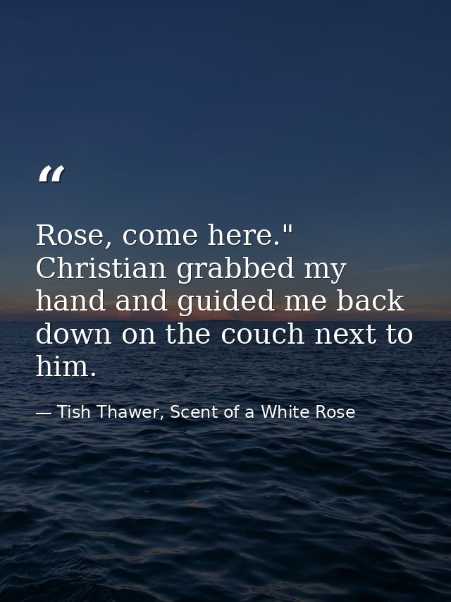 Rose, come here." Christian grabbed my hand and guided me back down on the couch next to him. — Tish Thawer, Scent of a White Rose