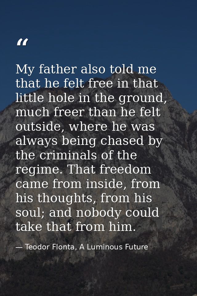 My father also told me that he felt free in that little hole in the ground, much freer than he felt outside, where he wa — Teodor Flonta, A Luminous Future