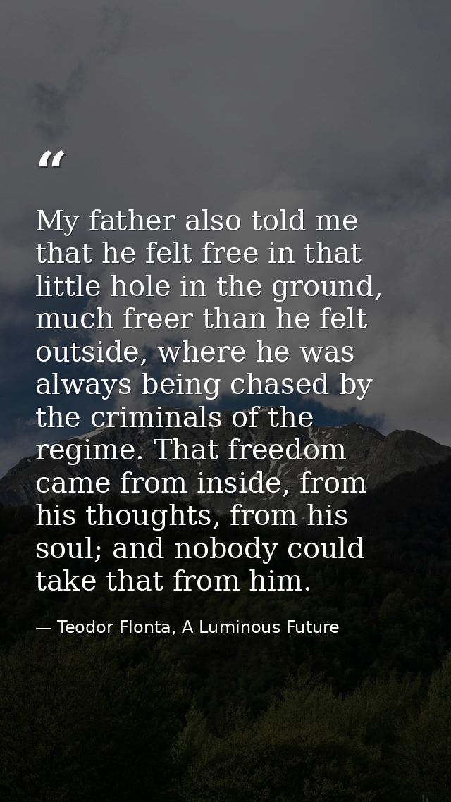 My father also told me that he felt free in that little hole in the ground, much freer than he felt outside, where he wa — Teodor Flonta, A Luminous Future