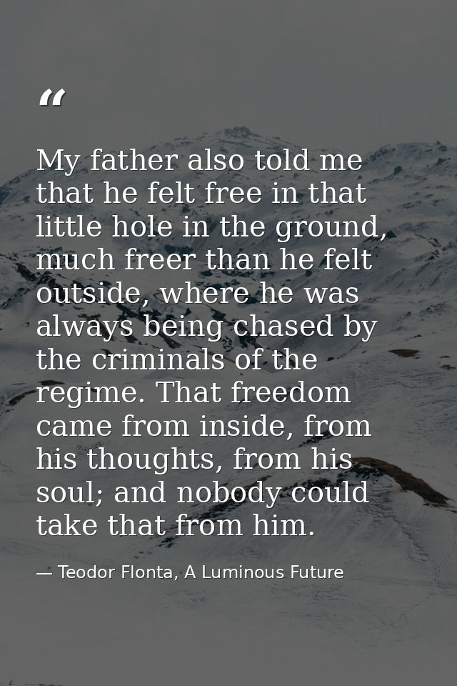 My father also told me that he felt free in that little hole in the ground, much freer than he felt outside, where he wa — Teodor Flonta, A Luminous Future
