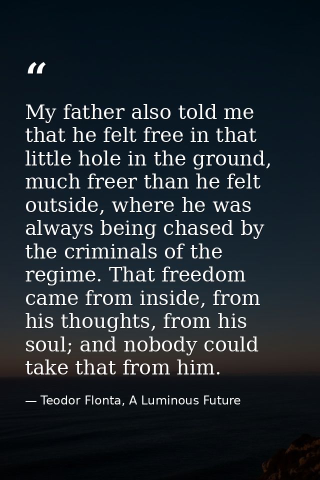 My father also told me that he felt free in that little hole in the ground, much freer than he felt outside, where he wa — Teodor Flonta, A Luminous Future