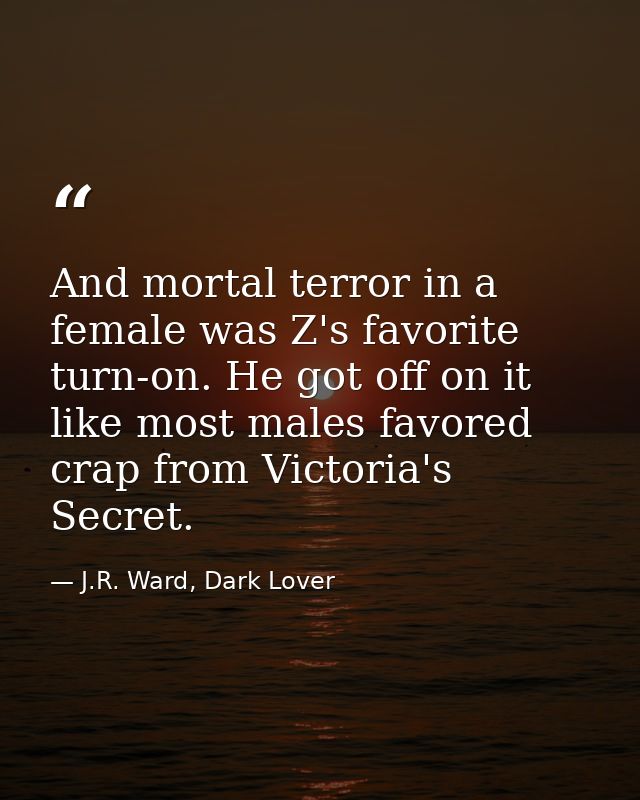 And mortal terror in a female was Z's favorite turn-on. He got off on it like most males favored crap from Victoria's Se — J.R. Ward, Dark Lover