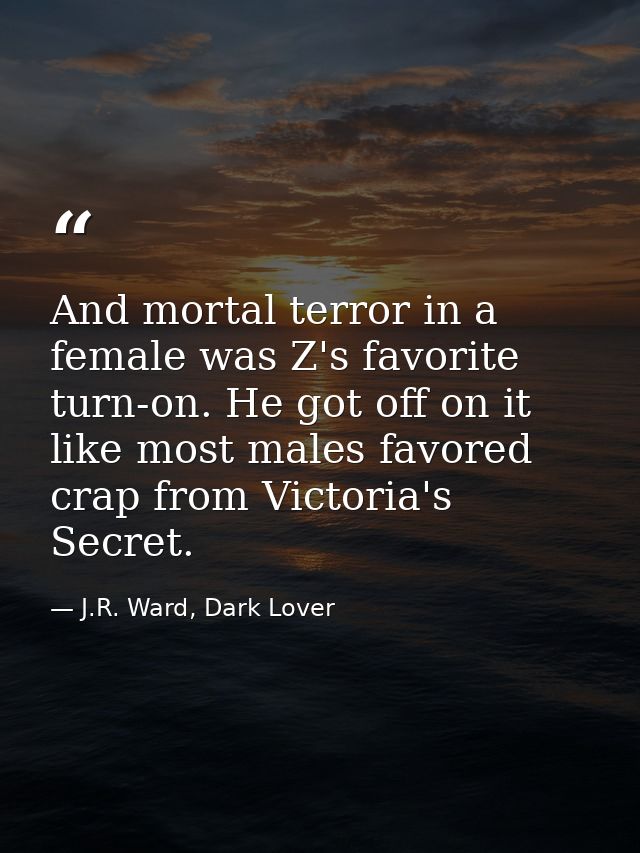 And mortal terror in a female was Z's favorite turn-on. He got off on it like most males favored crap from Victoria's Se — J.R. Ward, Dark Lover