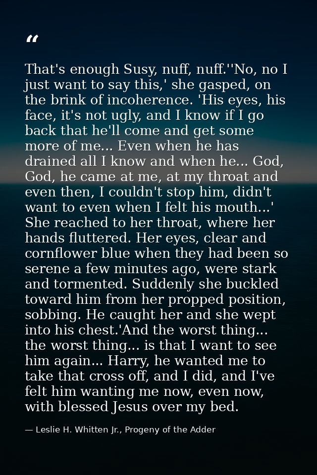 That's enough Susy, nuff, nuff.''No, no I just want to say this,' she gasped, on the brink of incoherence. 'His eyes, hi — Leslie H. Whitten Jr., Progeny of the Adder