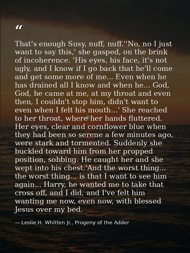That's enough Susy, nuff, nuff.''No, no I just want to say this,' she gasped, on the brink of incoherence. 'His eyes, hi — Leslie H. Whitten Jr., Progeny of the Adder