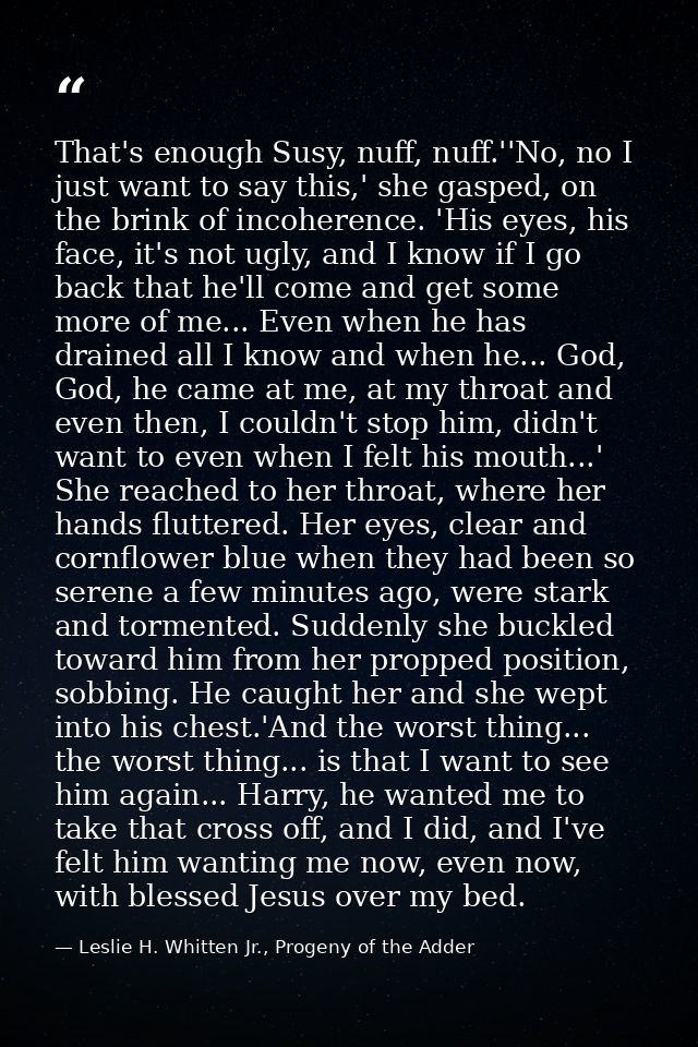 That's enough Susy, nuff, nuff.''No, no I just want to say this,' she gasped, on the brink of incoherence. 'His eyes, hi — Leslie H. Whitten Jr., Progeny of the Adder