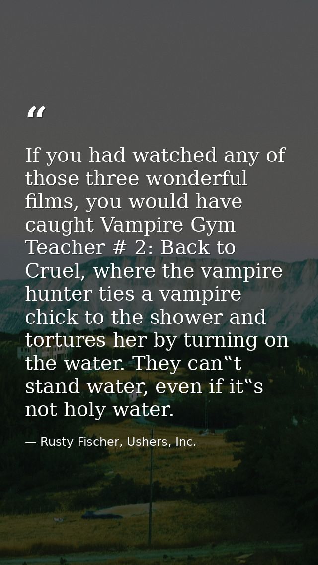 If you had watched any of those three wonderful films, you would have caught Vampire Gym Teacher # 2: Back to Cruel, whe — Rusty Fischer, Ushers, Inc.