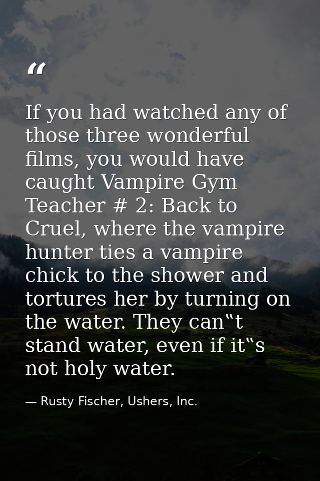If you had watched any of those three wonderful films, you would have caught Vampire Gym Teacher # 2: Back to Cruel, whe — Rusty Fischer, Ushers, Inc.