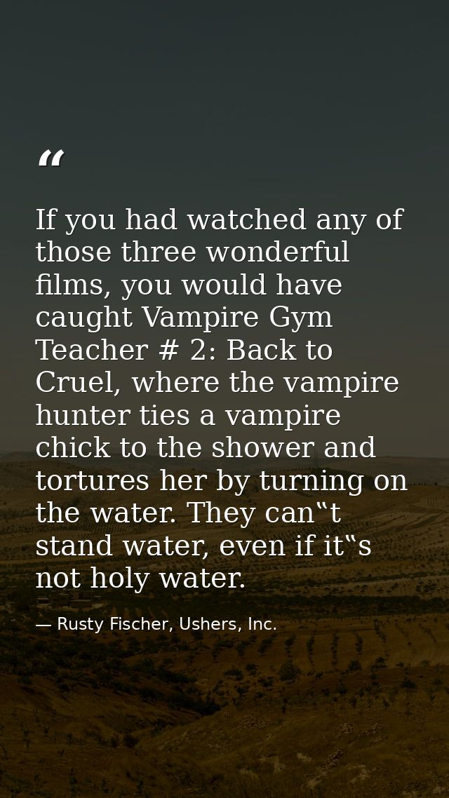 If you had watched any of those three wonderful films, you would have caught Vampire Gym Teacher # 2: Back to Cruel, whe — Rusty Fischer, Ushers, Inc.