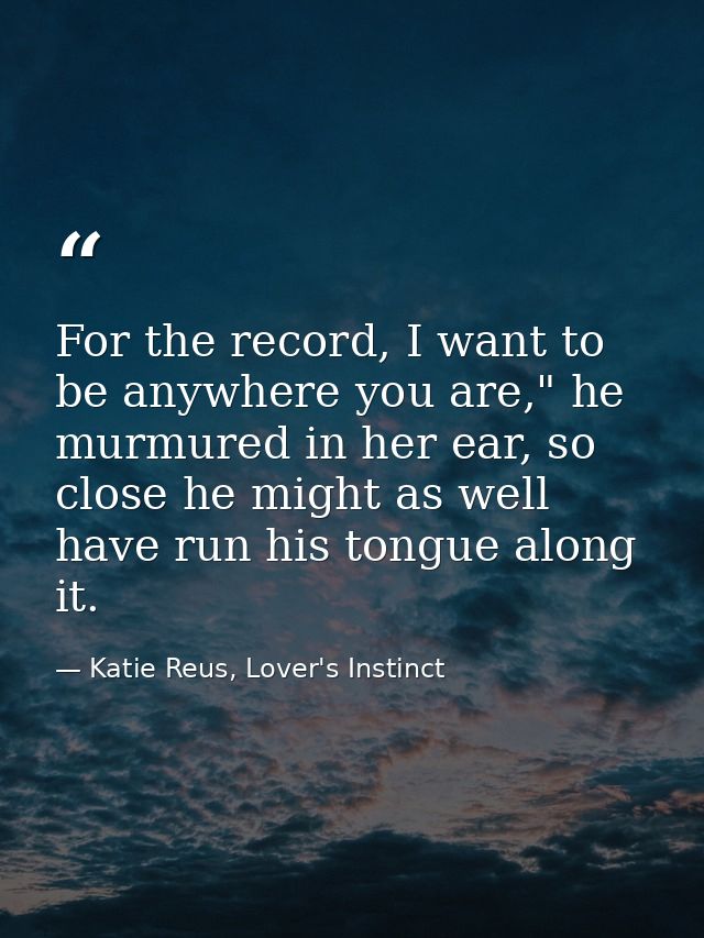 For the record, I want to be anywhere you are," he murmured in her ear, so close he might as well have run his tongue al — Katie Reus, Lover's Instinct