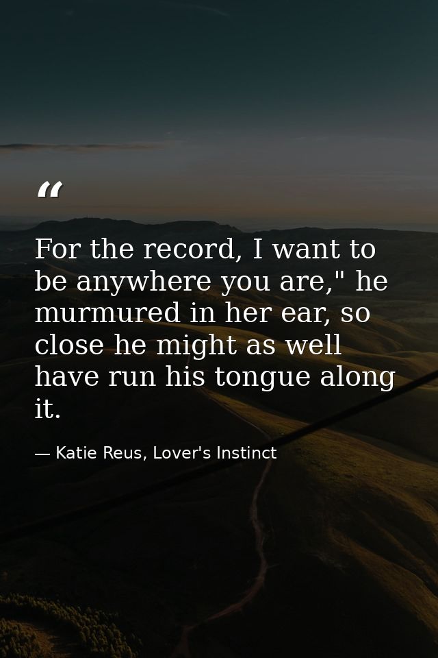 For the record, I want to be anywhere you are," he murmured in her ear, so close he might as well have run his tongue al — Katie Reus, Lover's Instinct