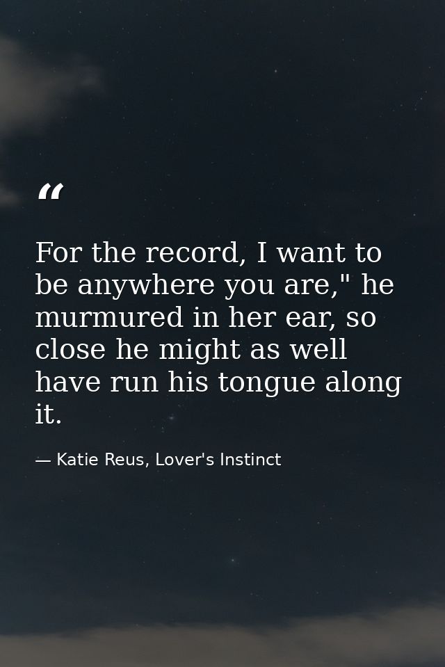 For the record, I want to be anywhere you are," he murmured in her ear, so close he might as well have run his tongue al — Katie Reus, Lover's Instinct