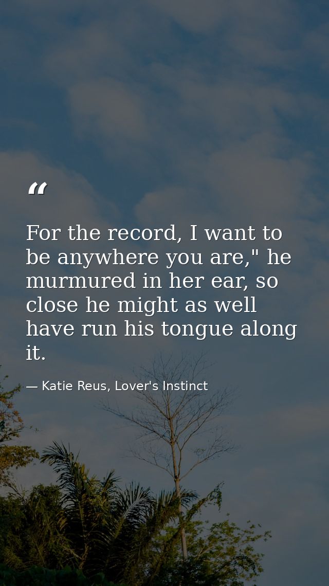For the record, I want to be anywhere you are," he murmured in her ear, so close he might as well have run his tongue al — Katie Reus, Lover's Instinct