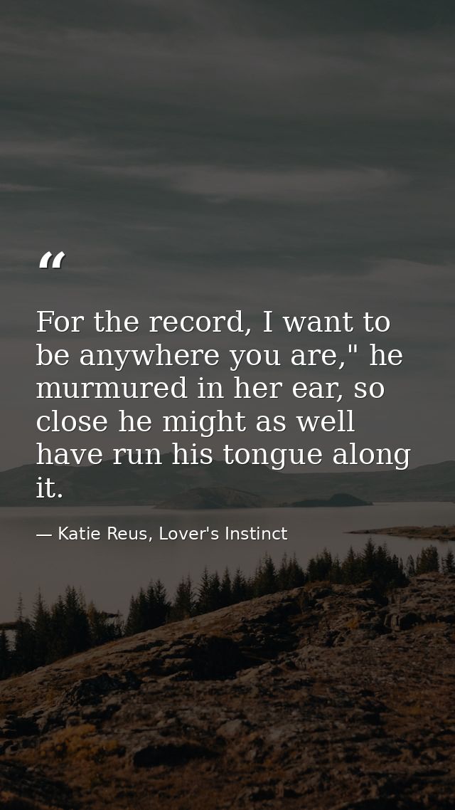 For the record, I want to be anywhere you are," he murmured in her ear, so close he might as well have run his tongue al — Katie Reus, Lover's Instinct