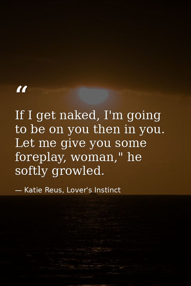 If I get naked, I'm going to be on you then in you. Let me give you some foreplay, woman," he softly growled. — Katie Reus, Lover's Instinct