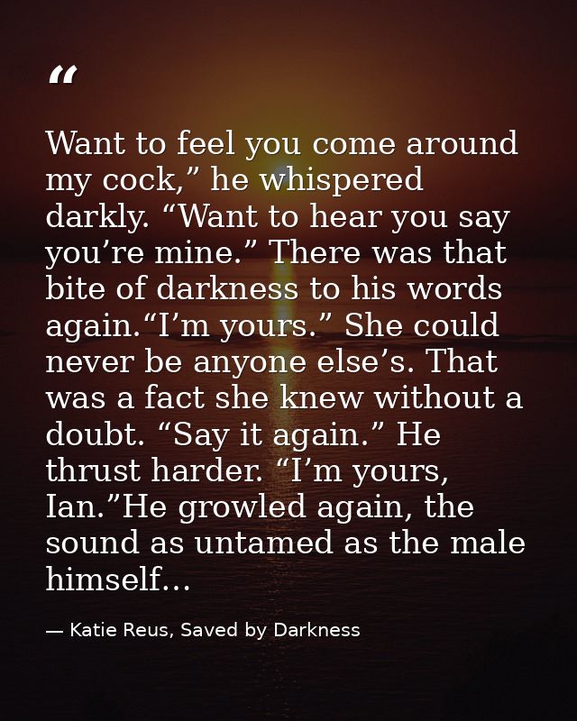 Want to feel you come around my cock,” he whispered darkly. “Want to hear you say you’re mine.” There was that bite of d — Katie Reus, Saved by Darkness