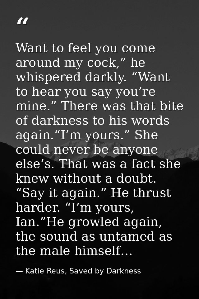 Want to feel you come around my cock,” he whispered darkly. “Want to hear you say you’re mine.” There was that bite of d — Katie Reus, Saved by Darkness