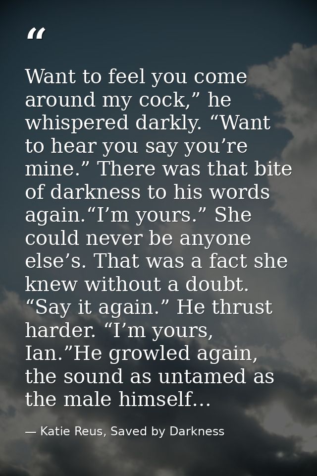 Want to feel you come around my cock,” he whispered darkly. “Want to hear you say you’re mine.” There was that bite of d — Katie Reus, Saved by Darkness