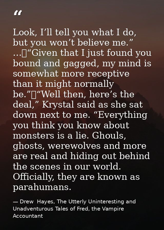 Look, I’ll tell you what I do, but you won’t believe me.” …	“Given that I just found you bound and gagged, my mind is so — Drew  Hayes, The Utterly Uninteresting and Unadventurous Tales of Fred, the Vampire Accountant