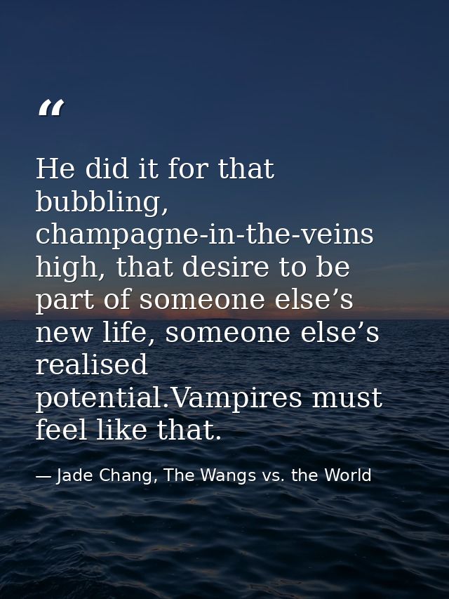 He did it for that bubbling, champagne-in-the-veins high, that desire to be part of someone else’s new life, someone els — Jade Chang, The Wangs vs. the World